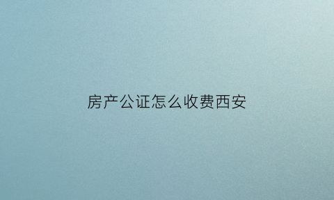 房产公证怎么收费西安(西安公证费用标准)