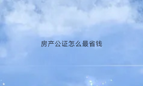 房产公证怎么最省钱(房产公证书怎么办理)