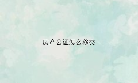 房产公证怎么移交(公证房产交易流程)