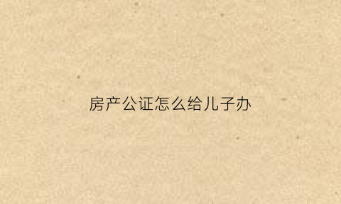 房产公证怎么给儿子办(房产如何公证给子女公证费多少)