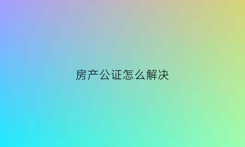 房产公证怎么解决(房产公证做什么用)