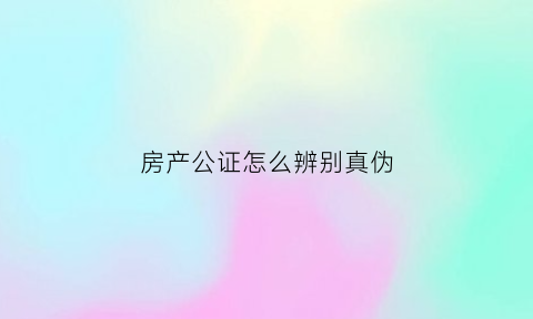 房产公证怎么辨别真伪(房产公证流程快吗)