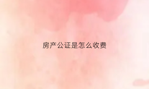 房产公证是怎么收费(房产公证费怎么收费)