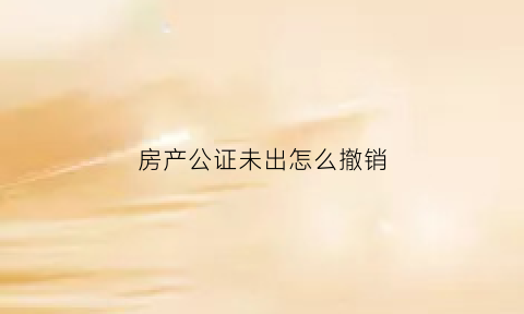 房产公证未出怎么撤销(房产公证如何作废)