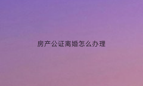 房产公证离婚怎么办理