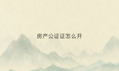 房产公证证怎么开(房产公证证明去哪里办)