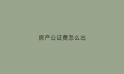 房产公证费怎么出(房产公证手续费多少)