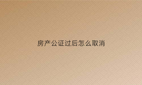 房产公证过后怎么取消(房产公证如何作废)
