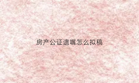 房产公证遗嘱怎么拟稿(房产遗嘱公证需要什么材料)