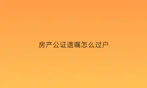 房产公证遗嘱怎么过户(房产公证遗嘱怎么过户给别人)