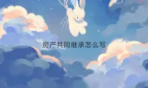 房产共同继承怎么写(房屋共同继承如何买卖)