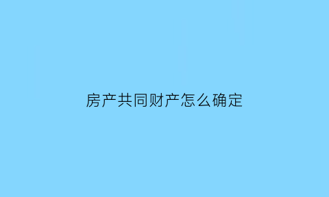房产共同财产怎么确定(房产共同共有怎么处理)