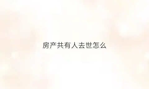 房产共有人去世怎么(房屋共有人死亡)