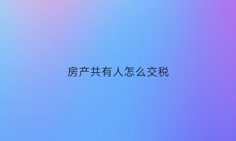 房产共有人怎么交税(房产共有人分割如何缴税)