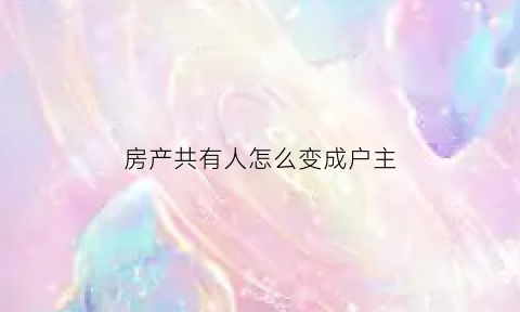 房产共有人怎么变成户主(房产共有人怎么变成户主名字)