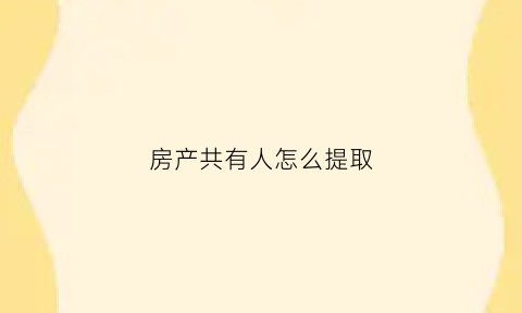 房产共有人怎么提取(房产共有人如何去掉)