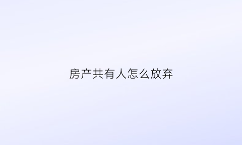 房产共有人怎么放弃(房产的共有人想放弃产权要怎么做)