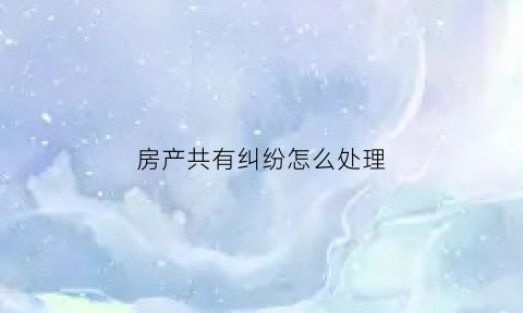 房产共有纠纷怎么处理(房产共有纠纷怎么处理的)