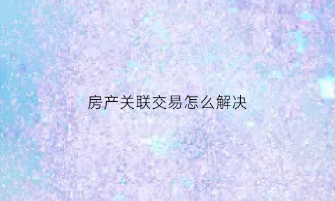 房产关联交易怎么解决(房产关联交易怎么解决的)