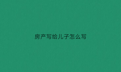 房产写给儿子怎么写(房产写给儿子怎么写协议书)