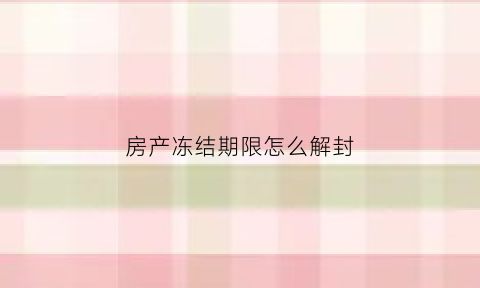 房产冻结期限怎么解封(房产被冻结后解冻需要多久)