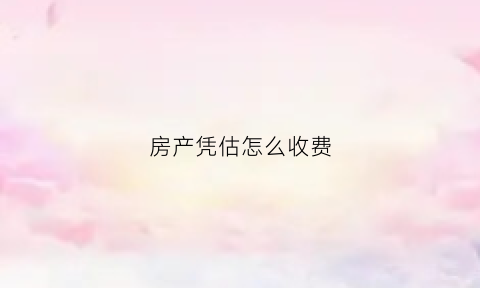 房产凭估怎么收费(房产证估价)