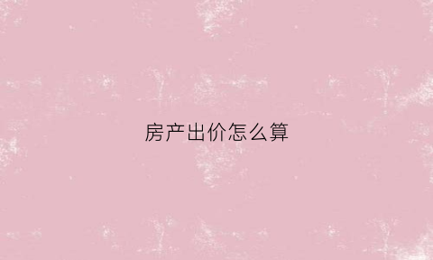 房产出价怎么算(房屋出售价格怎么算)