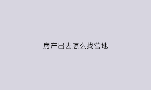 房产出去怎么找营地(房产出去怎么找营地信息)