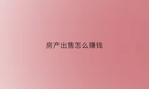 房产出售怎么赚钱(出售房子要怎么计算赚)