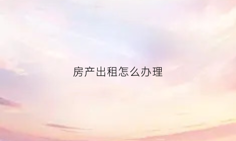 房产出租怎么办理(办理房屋出租登记手续)