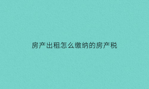 房产出租怎么缴纳的房产税(房屋出租如何计算房产税)