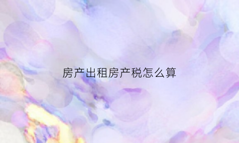 房产出租房产税怎么算(房屋出租房产税是多少)