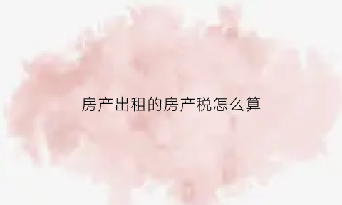 房产出租的房产税怎么算(房屋出租房产税税率是多少)