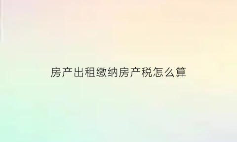 房产出租缴纳房产税怎么算(房屋出租房产税计算公式)