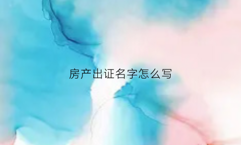 房产出证名字怎么写(出具房产证)