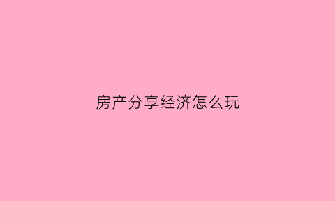房产分享经济怎么玩(房产经验分享总结怎么写)
