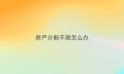 房产分割不顺怎么办(房屋分割后如何确权)