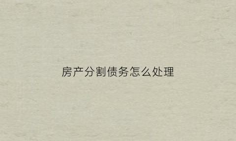 房产分割债务怎么处理(房产分割债务怎么处理好)