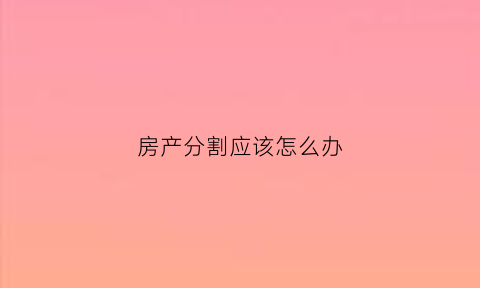 房产分割应该怎么办(房产分割应该怎么办理手续)