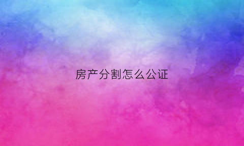 房产分割怎么公证(房产分割怎么公证的)