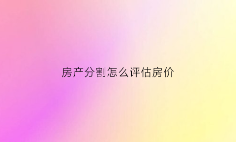 房产分割怎么评估房价(房产分割评估价比市场价低多少)