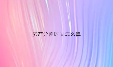 房产分割时间怎么算(房产分割如何计算)