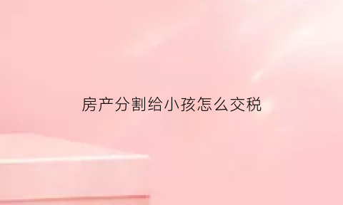 房产分割给小孩怎么交税(房产儿女如何分配)