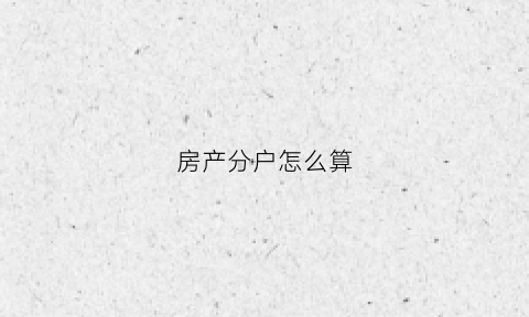房产分户怎么算(房屋分户产权的概念是什么)