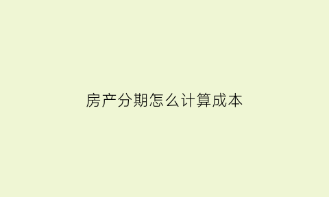 房产分期怎么计算成本(房产分期付款怎么算)