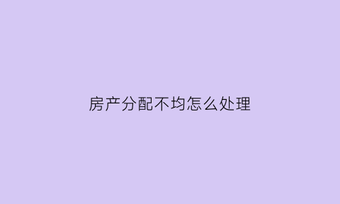 房产分配不均怎么处理(房产不分什么意思)