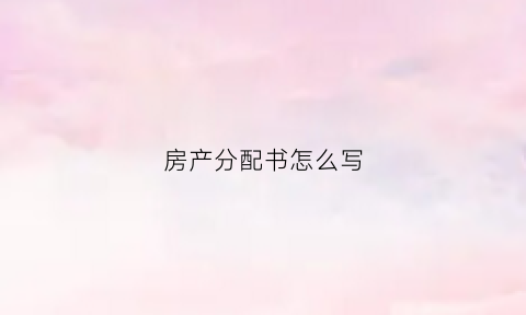 房产分配书怎么写(房产分配书怎么写的)