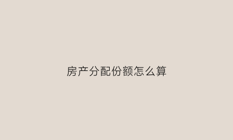 房产分配份额怎么算(房产分配比例)