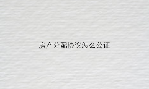 房产分配协议怎么公证(房产分配协议怎么公证的)