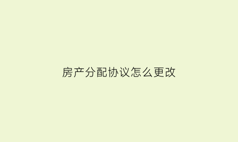 房产分配协议怎么更改(房产分配协议书怎么写)